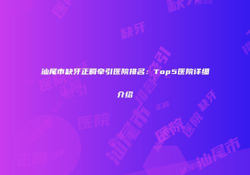 汕尾市缺牙正畸牵引医院排名：Top5医院详细介绍
