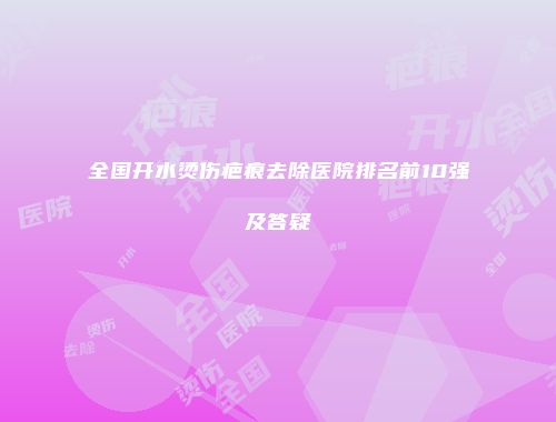 全国开水烫伤疤痕去除医院排名前10强及答疑