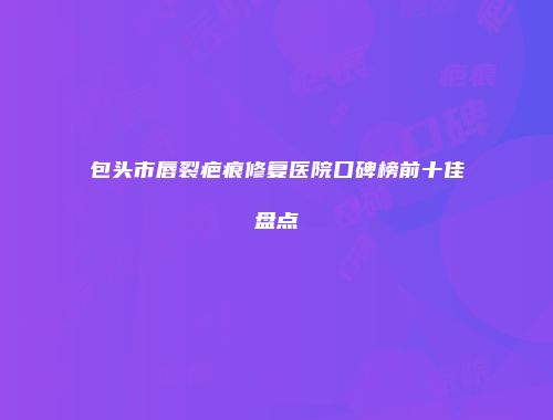 包头市唇裂疤痕修复医院口碑榜前十佳盘点