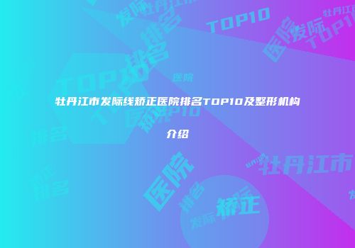 牡丹江市发际线矫正医院排名TOP10及整形机构介绍