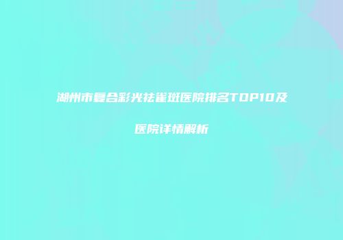 湖州市复合彩光祛雀斑医院排名TOP10及医院详情解析