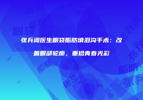 张兵阁医生眼袋脂肪填泪沟手术：改善眼部轮廓，重拾青春光彩