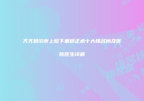 齐齐哈尔市上脸下垂矫正术十大排名榜及医院医生详解