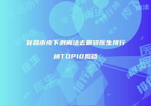 宜昌市皮下剥离法去眼袋医生排行榜TOP10揭晓