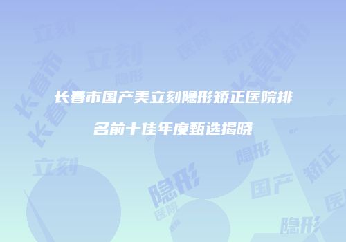 长春市国产美立刻隐形矫正医院排名前十佳年度甄选揭晓