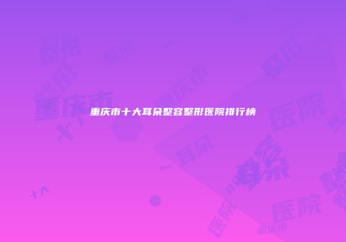 重庆市十大耳朵整容整形医院排行榜