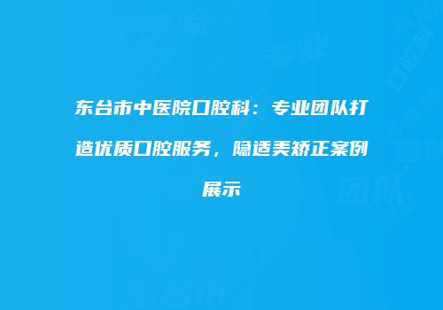 东台市中医院口腔科：专业团队打造优质口腔服务，隐适美矫正案例展示