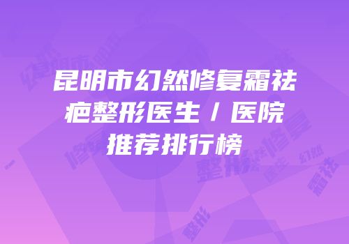 昆明市幻然修复霜祛疤整形医生／医院推荐排行榜