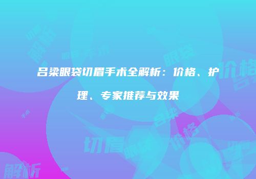 吕梁眼袋切眉手术全解析：价格、护理、专家推荐与效果