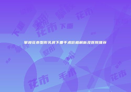 攀枝花市整形乳房下垂手术价格解析及医院推荐