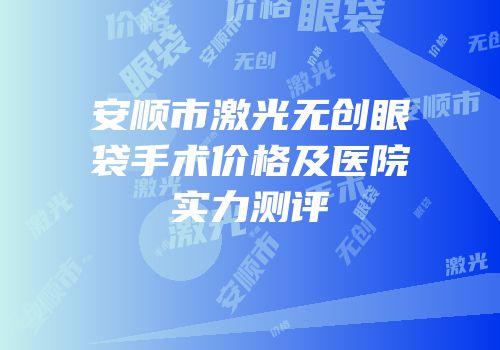 安顺市激光无创眼袋手术价格及医院实力测评