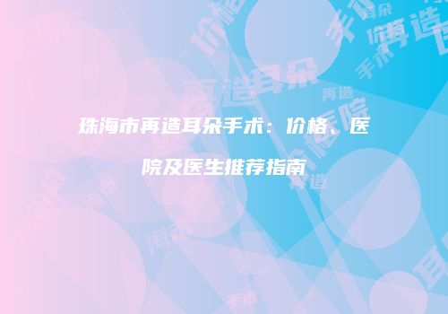 珠海市再造耳朵手术：价格、医院及医生推荐指南