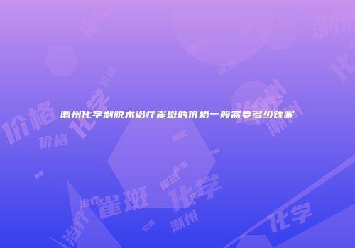 潮州化学剥脱术治疗雀斑的价格一般需要多少钱呢