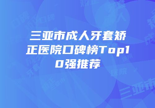 三亚市成人牙套矫正医院口碑榜Top10强推荐