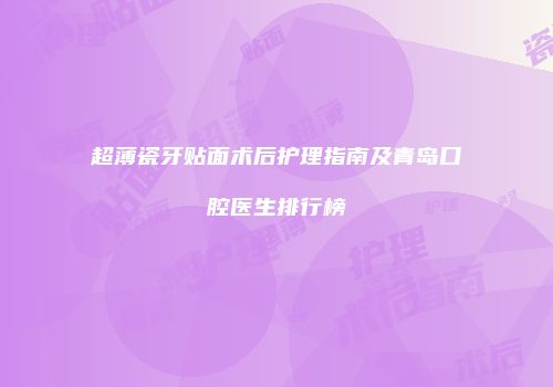 超薄瓷牙贴面术后护理指南及青岛口腔医生排行榜
