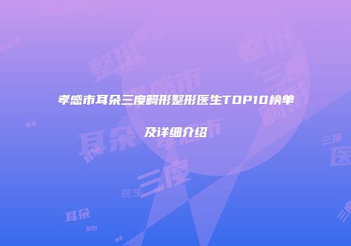 孝感市耳朵三度畸形整形医生TOP10榜单及详细介绍
