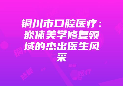 铜川市口腔医疗：嵌体美学修复领域的杰出医生风采