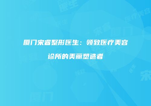 厦门宋睿整形医生：领致医疗美容诊所的美丽塑造者
