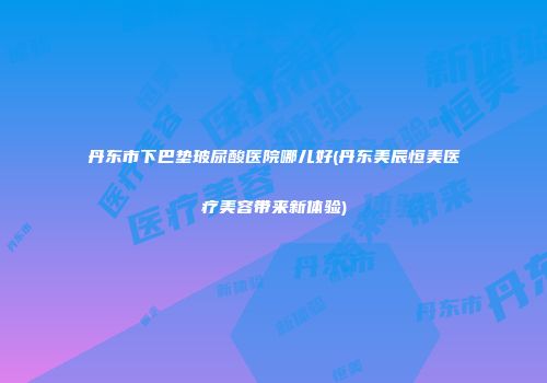 丹东市下巴垫玻尿酸医院哪儿好(丹东美辰恒美医疗美容带来新体验)
