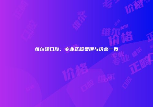 维尔建口腔：专业正畸案例与价格一览