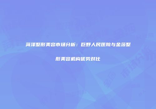 菏泽整形美容市场分析：巨野人民医院与金莎整形美容机构优势对比