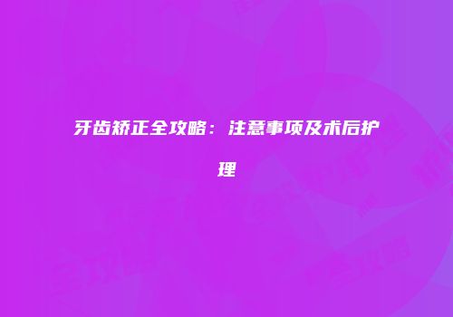 牙齿矫正全攻略：注意事项及术后护理
