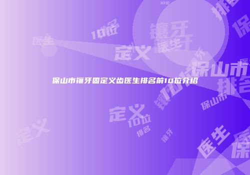 保山市镶牙固定义齿医生排名前10位介绍