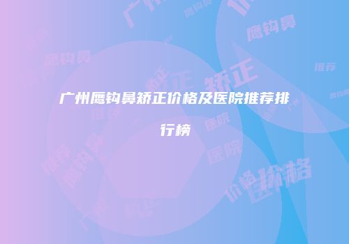 广州鹰钩鼻矫正价格及医院推荐排行榜