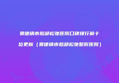 景德镇市脸部松弛医院口碑排行前十位更新（景德镇市脸部松弛整形医院）