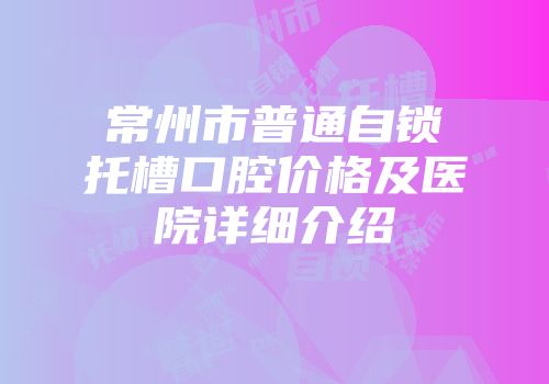 常州市普通自锁托槽口腔价格及医院详细介绍