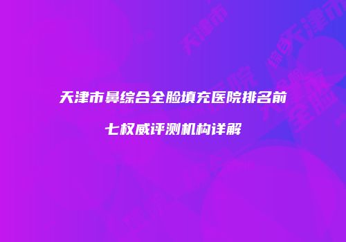 天津市鼻综合全脸填充医院排名前七权威评测机构详解