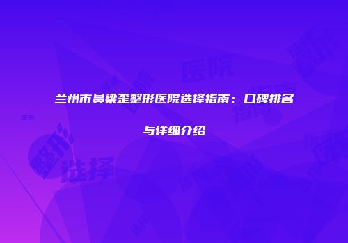 兰州市鼻梁歪整形医院选择指南：口碑排名与详细介绍