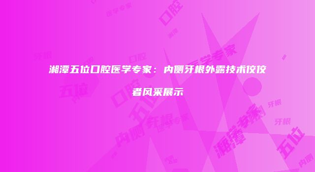 湘潭五位口腔医学专家：内侧牙根外露技术佼佼者风采展示