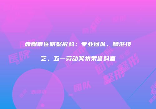 赤峰市医院整形科：专业团队、精湛技艺，五一劳动奖状荣誉科室