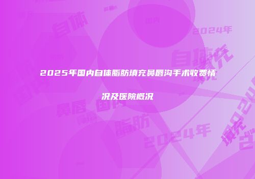 2025年国内自体脂肪填充鼻唇沟手术收费情况及医院概况
