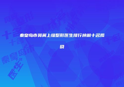 秦皇岛市鼻翼上缩整形医生排行榜前十名揭晓