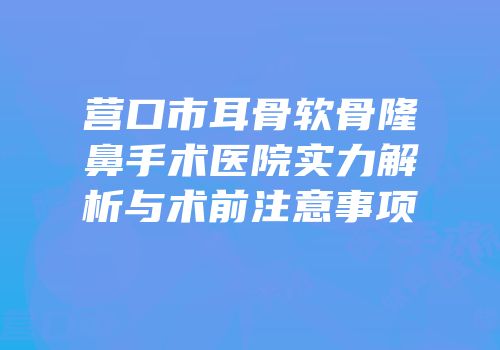 营口市耳骨软骨隆鼻手术医院实力解析与术前注意事项