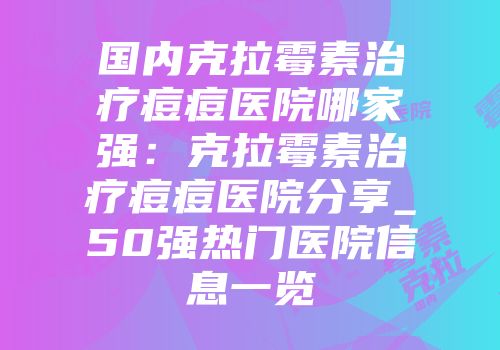 国内克拉霉素治疗痘痘医院哪家强：克拉霉素治疗痘痘医院分享_50强热门医院信息一览