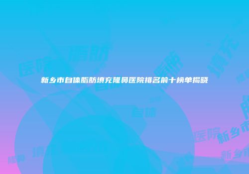 新乡市自体脂肪填充隆鼻医院排名前十榜单揭晓