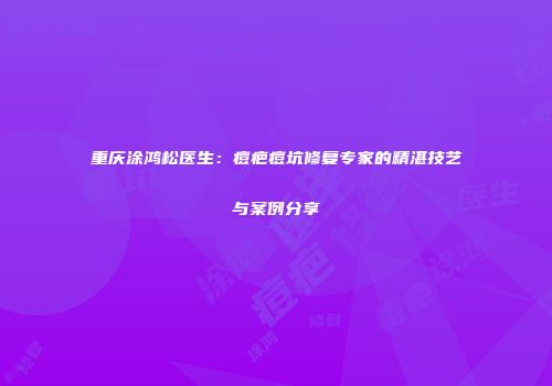 重庆涂鸿松医生：痘疤痘坑修复专家的精湛技艺与案例分享