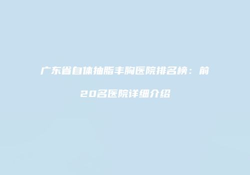 广东省自体抽脂丰胸医院排名榜：前20名医院详细介绍