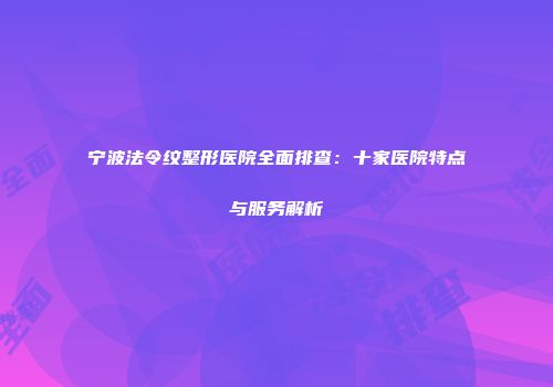 宁波法令纹整形医院全面排查：十家医院特点与服务解析