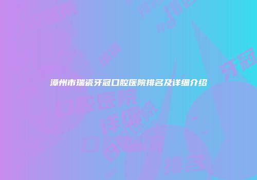 漳州市瑞瓷牙冠口腔医院排名及详细介绍