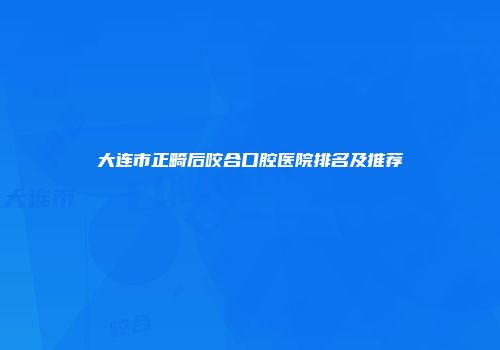 大连市正畸后咬合口腔医院排名及推荐