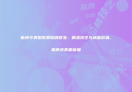 衢州华美整形邢恒峰医生：精湛技艺与诚信价格，赢得求美者信赖