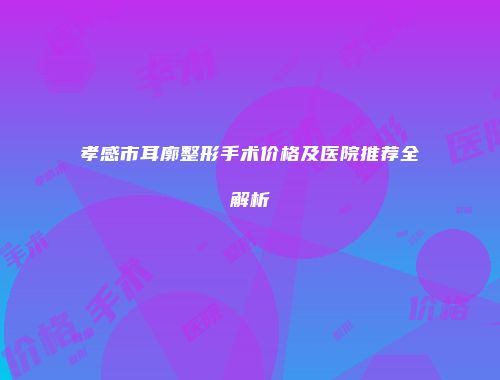 孝感市耳廓整形手术价格及医院推荐全解析
