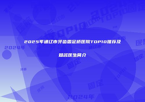 2025年通辽市牙齿固定桥医院TOP10推荐及知名医生简介