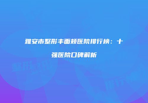 雅安市整形丰面颊医院排行榜：十强医院口碑解析