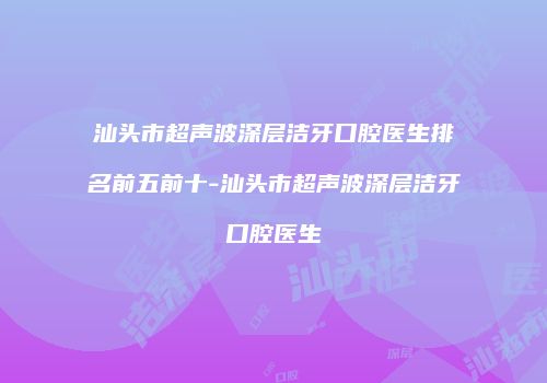 汕头市超声波深层洁牙口腔医生排名前五前十-汕头市超声波深层洁牙口腔医生