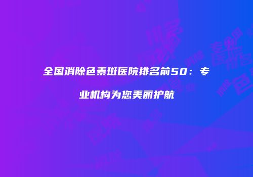 全国消除色素斑医院排名前50：专业机构为您美丽护航